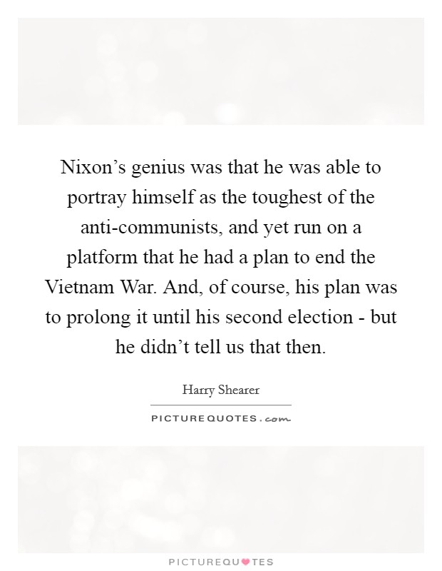 Nixon's genius was that he was able to portray himself as the toughest of the anti-communists, and yet run on a platform that he had a plan to end the Vietnam War. And, of course, his plan was to prolong it until his second election - but he didn't tell us that then. Picture Quote #1