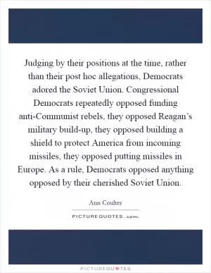 Judging by their positions at the time, rather than their post hoc allegations, Democrats adored the Soviet Union. Congressional Democrats repeatedly opposed funding anti-Communist rebels, they opposed Reagan’s military build-up, they opposed building a shield to protect America from incoming missiles, they opposed putting missiles in Europe. As a rule, Democrats opposed anything opposed by their cherished Soviet Union Picture Quote #1