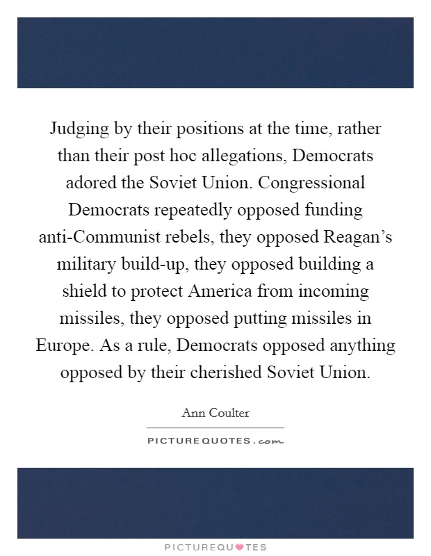Judging by their positions at the time, rather than their post hoc allegations, Democrats adored the Soviet Union. Congressional Democrats repeatedly opposed funding anti-Communist rebels, they opposed Reagan's military build-up, they opposed building a shield to protect America from incoming missiles, they opposed putting missiles in Europe. As a rule, Democrats opposed anything opposed by their cherished Soviet Union. Picture Quote #1