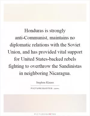 Honduras is strongly anti-Communist, maintains no diplomatic relations with the Soviet Union, and has provided vital support for United States-backed rebels fighting to overthrow the Sandinistas in neighboring Nicaragua Picture Quote #1