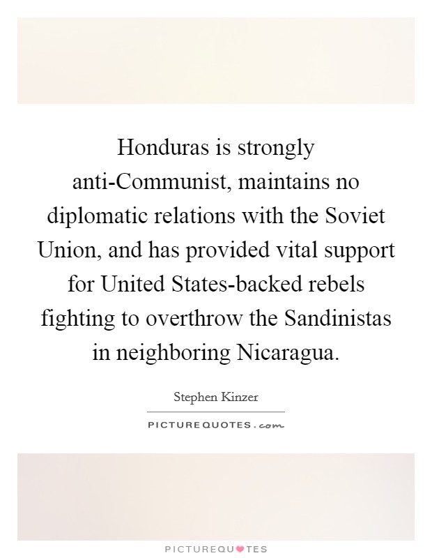 Honduras is strongly anti-Communist, maintains no diplomatic relations with the Soviet Union, and has provided vital support for United States-backed rebels fighting to overthrow the Sandinistas in neighboring Nicaragua. Picture Quote #1