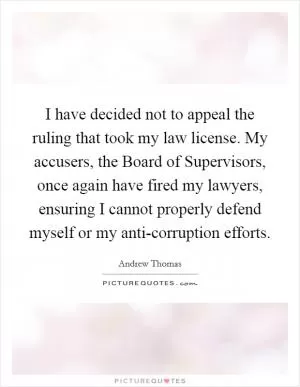 I have decided not to appeal the ruling that took my law license. My accusers, the Board of Supervisors, once again have fired my lawyers, ensuring I cannot properly defend myself or my anti-corruption efforts Picture Quote #1