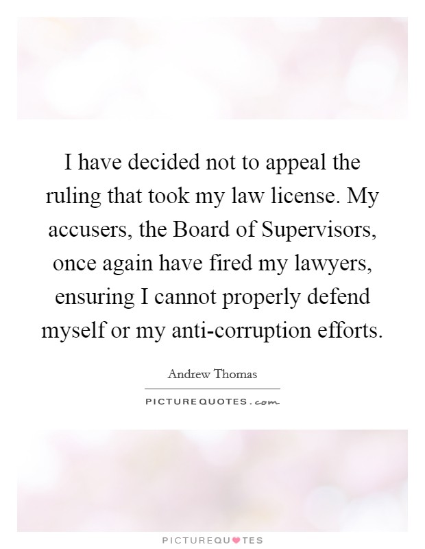 I have decided not to appeal the ruling that took my law license. My accusers, the Board of Supervisors, once again have fired my lawyers, ensuring I cannot properly defend myself or my anti-corruption efforts. Picture Quote #1