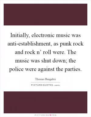Initially, electronic music was anti-establishment, as punk rock and rock n’ roll were. The music was shut down; the police were against the parties Picture Quote #1