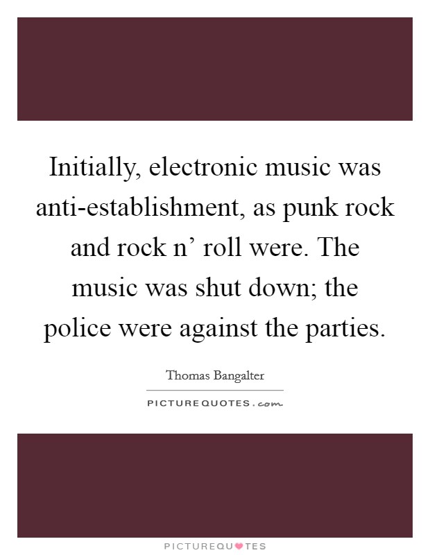 Initially, electronic music was anti-establishment, as punk rock and rock n' roll were. The music was shut down; the police were against the parties. Picture Quote #1