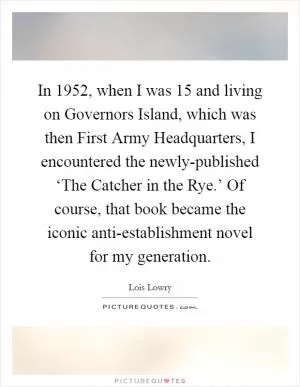 In 1952, when I was 15 and living on Governors Island, which was then First Army Headquarters, I encountered the newly-published ‘The Catcher in the Rye.’ Of course, that book became the iconic anti-establishment novel for my generation Picture Quote #1
