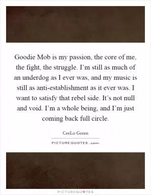 Goodie Mob is my passion, the core of me, the fight, the struggle. I’m still as much of an underdog as I ever was, and my music is still as anti-establishment as it ever was. I want to satisfy that rebel side. It’s not null and void. I’m a whole being, and I’m just coming back full circle Picture Quote #1