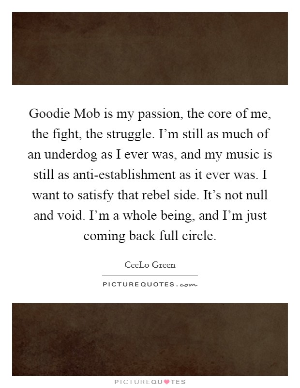 Goodie Mob is my passion, the core of me, the fight, the struggle. I'm still as much of an underdog as I ever was, and my music is still as anti-establishment as it ever was. I want to satisfy that rebel side. It's not null and void. I'm a whole being, and I'm just coming back full circle. Picture Quote #1