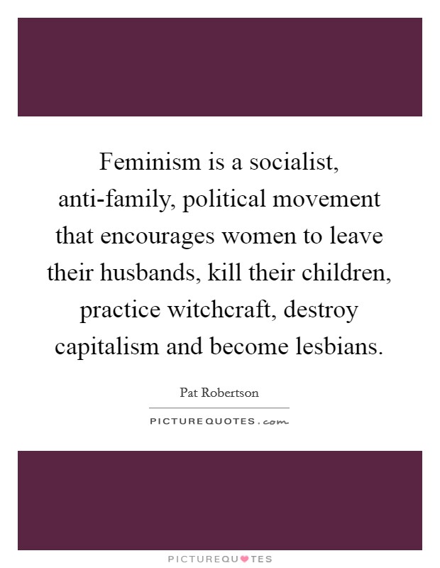 Feminism is a socialist, anti-family, political movement that encourages women to leave their husbands, kill their children, practice witchcraft, destroy capitalism and become lesbians. Picture Quote #1