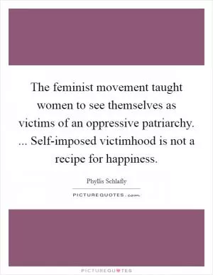The feminist movement taught women to see themselves as victims of an oppressive patriarchy. ... Self-imposed victimhood is not a recipe for happiness Picture Quote #1