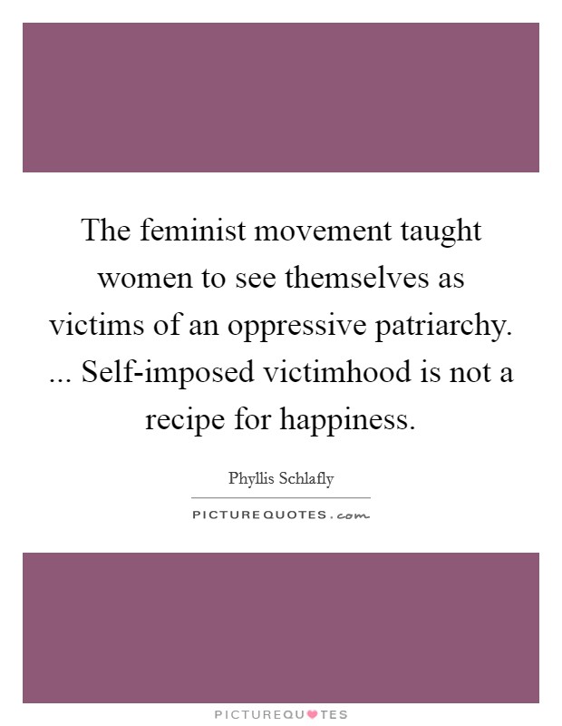 The feminist movement taught women to see themselves as victims of an oppressive patriarchy. ... Self-imposed victimhood is not a recipe for happiness. Picture Quote #1