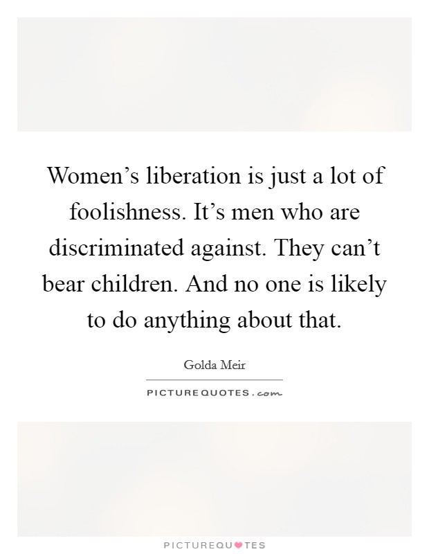 Women's liberation is just a lot of foolishness. It's men who are discriminated against. They can't bear children. And no one is likely to do anything about that. Picture Quote #1