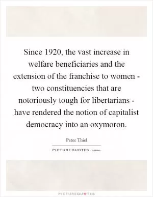 Since 1920, the vast increase in welfare beneficiaries and the extension of the franchise to women - two constituencies that are notoriously tough for libertarians - have rendered the notion of capitalist democracy into an oxymoron Picture Quote #1