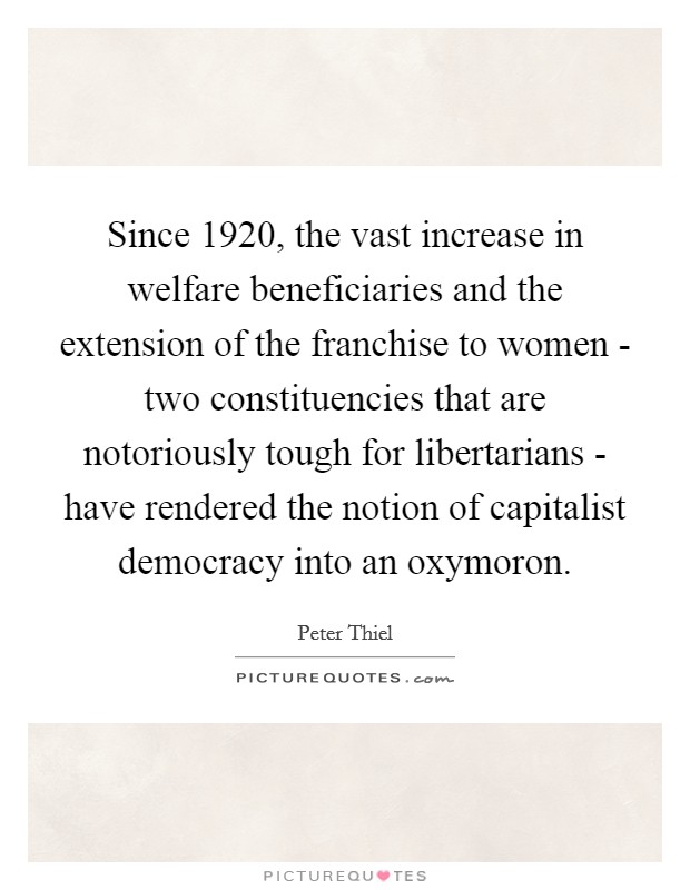 Since 1920, the vast increase in welfare beneficiaries and the extension of the franchise to women - two constituencies that are notoriously tough for libertarians - have rendered the notion of capitalist democracy into an oxymoron. Picture Quote #1