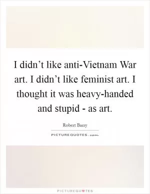 I didn’t like anti-Vietnam War art. I didn’t like feminist art. I thought it was heavy-handed and stupid - as art Picture Quote #1
