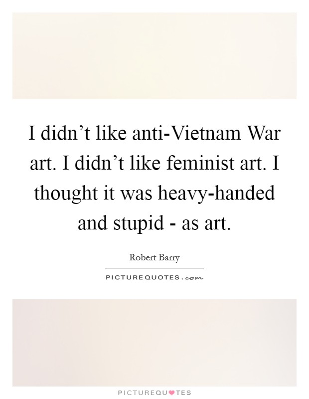 I didn't like anti-Vietnam War art. I didn't like feminist art. I thought it was heavy-handed and stupid - as art. Picture Quote #1
