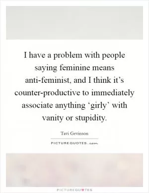 I have a problem with people saying feminine means anti-feminist, and I think it’s counter-productive to immediately associate anything ‘girly’ with vanity or stupidity Picture Quote #1