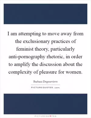 I am attempting to move away from the exclusionary practices of feminist theory, particularly anti-pornography rhetoric, in order to amplify the discussion about the complexity of pleasure for women Picture Quote #1