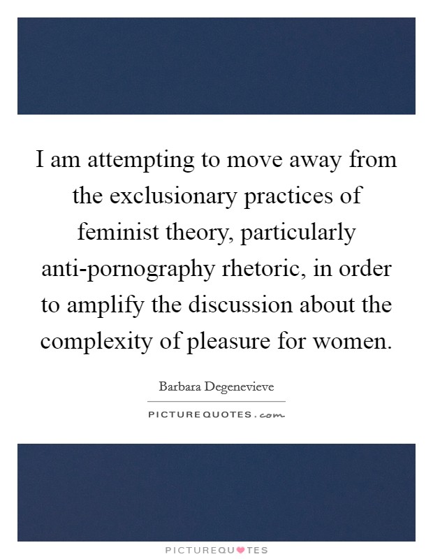 I am attempting to move away from the exclusionary practices of feminist theory, particularly anti-pornography rhetoric, in order to amplify the discussion about the complexity of pleasure for women. Picture Quote #1