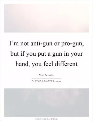 I’m not anti-gun or pro-gun, but if you put a gun in your hand, you feel different Picture Quote #1