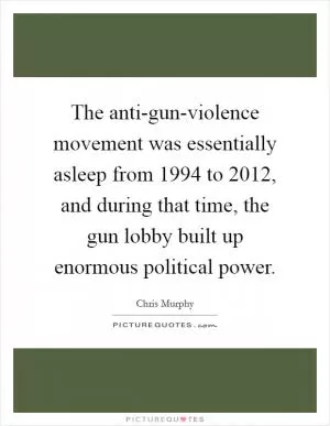 The anti-gun-violence movement was essentially asleep from 1994 to 2012, and during that time, the gun lobby built up enormous political power Picture Quote #1