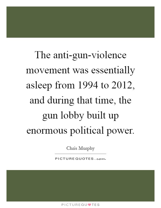 The anti-gun-violence movement was essentially asleep from 1994 to 2012, and during that time, the gun lobby built up enormous political power. Picture Quote #1