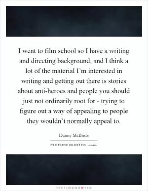 I went to film school so I have a writing and directing background, and I think a lot of the material I’m interested in writing and getting out there is stories about anti-heroes and people you should just not ordinarily root for - trying to figure out a way of appealing to people they wouldn’t normally appeal to Picture Quote #1