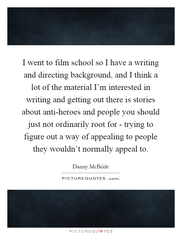I went to film school so I have a writing and directing background, and I think a lot of the material I'm interested in writing and getting out there is stories about anti-heroes and people you should just not ordinarily root for - trying to figure out a way of appealing to people they wouldn't normally appeal to. Picture Quote #1