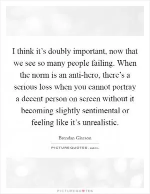 I think it’s doubly important, now that we see so many people failing. When the norm is an anti-hero, there’s a serious loss when you cannot portray a decent person on screen without it becoming slightly sentimental or feeling like it’s unrealistic Picture Quote #1