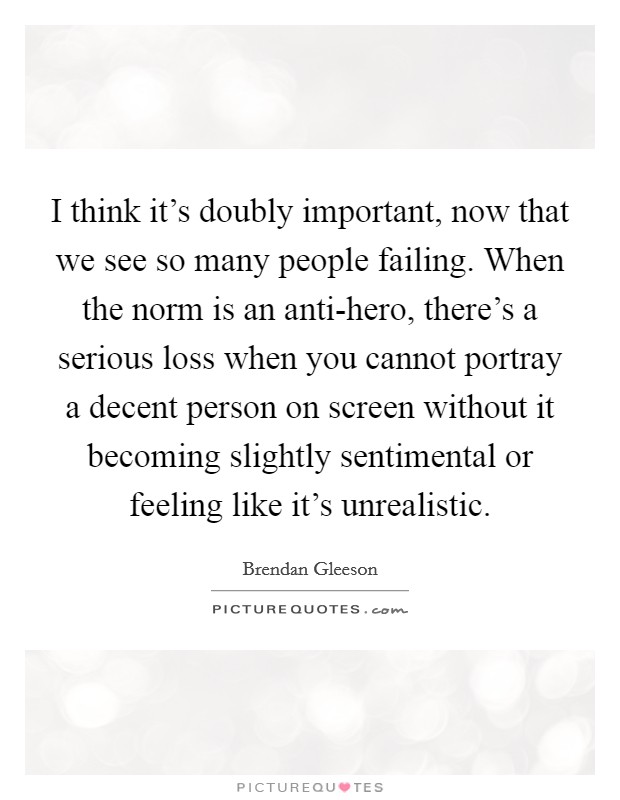 I think it's doubly important, now that we see so many people failing. When the norm is an anti-hero, there's a serious loss when you cannot portray a decent person on screen without it becoming slightly sentimental or feeling like it's unrealistic. Picture Quote #1