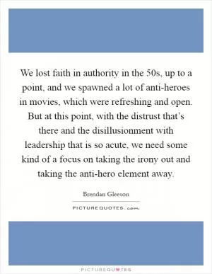 We lost faith in authority in the  50s, up to a point, and we spawned a lot of anti-heroes in movies, which were refreshing and open. But at this point, with the distrust that’s there and the disillusionment with leadership that is so acute, we need some kind of a focus on taking the irony out and taking the anti-hero element away Picture Quote #1