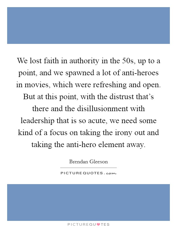 We lost faith in authority in the  50s, up to a point, and we spawned a lot of anti-heroes in movies, which were refreshing and open. But at this point, with the distrust that's there and the disillusionment with leadership that is so acute, we need some kind of a focus on taking the irony out and taking the anti-hero element away. Picture Quote #1