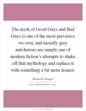 The myth of Good Guys and Bad Guys is one of the most pervasive we own, and morally grey anti-heroes are simply one of modern fiction’s attempts to shake off that mythology and replace it with something a bit more honest Picture Quote #1