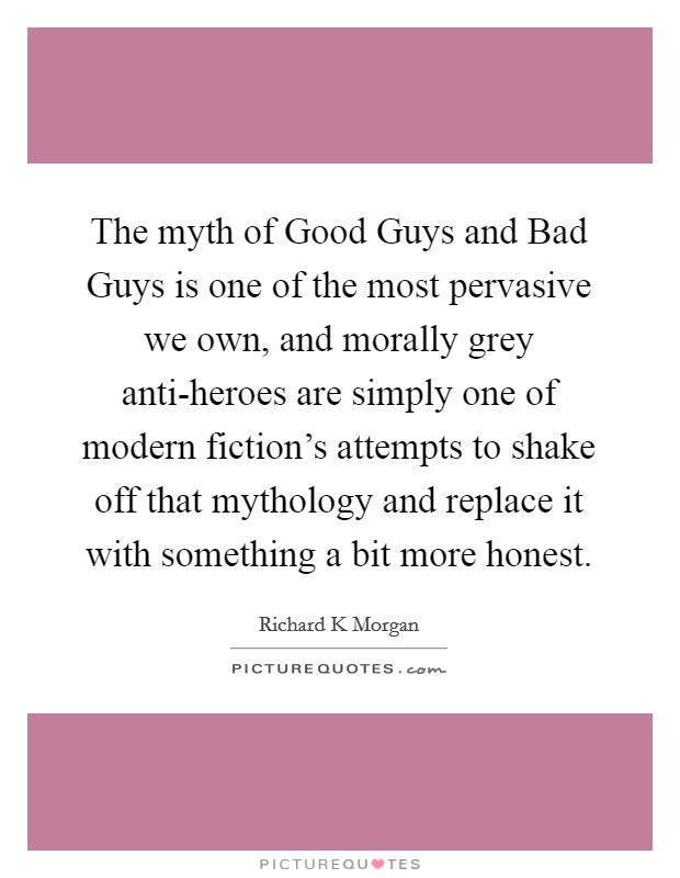 The myth of Good Guys and Bad Guys is one of the most pervasive we own, and morally grey anti-heroes are simply one of modern fiction's attempts to shake off that mythology and replace it with something a bit more honest. Picture Quote #1