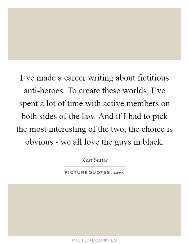 I've made a career writing about fictitious anti-heroes. To create these worlds, I've spent a lot of time with active members on both sides of the law. And if I had to pick the most interesting of the two, the choice is obvious - we all love the guys in black. Picture Quote #1