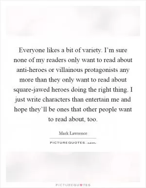Everyone likes a bit of variety. I’m sure none of my readers only want to read about anti-heroes or villainous protagonists any more than they only want to read about square-jawed heroes doing the right thing. I just write characters than entertain me and hope they’ll be ones that other people want to read about, too Picture Quote #1