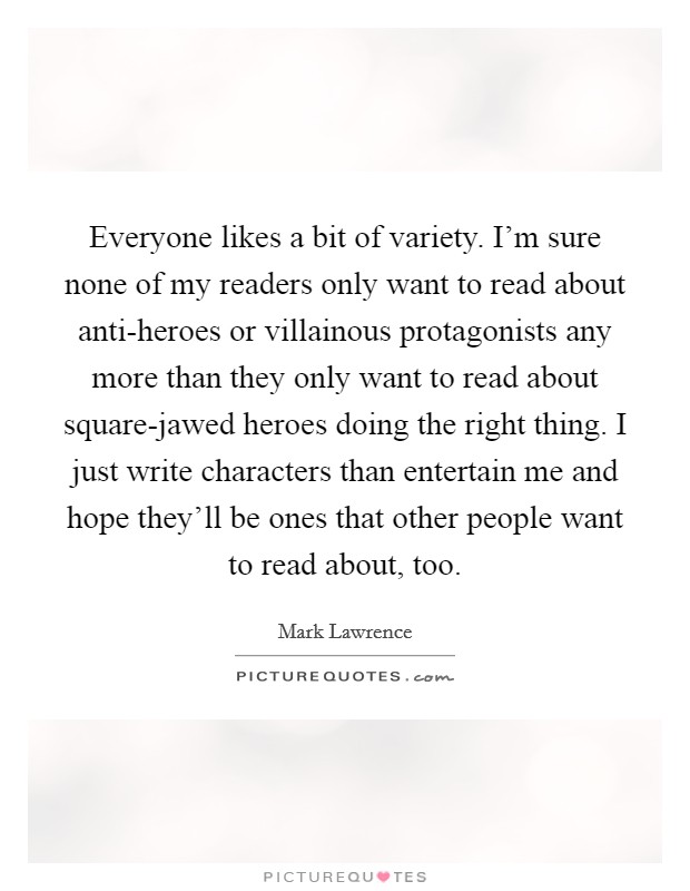 Everyone likes a bit of variety. I'm sure none of my readers only want to read about anti-heroes or villainous protagonists any more than they only want to read about square-jawed heroes doing the right thing. I just write characters than entertain me and hope they'll be ones that other people want to read about, too. Picture Quote #1