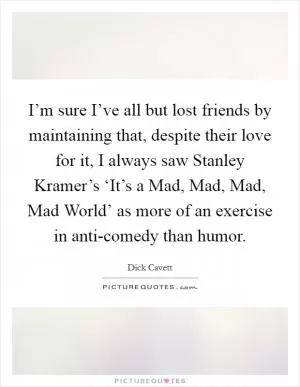 I’m sure I’ve all but lost friends by maintaining that, despite their love for it, I always saw Stanley Kramer’s ‘It’s a Mad, Mad, Mad, Mad World’ as more of an exercise in anti-comedy than humor Picture Quote #1