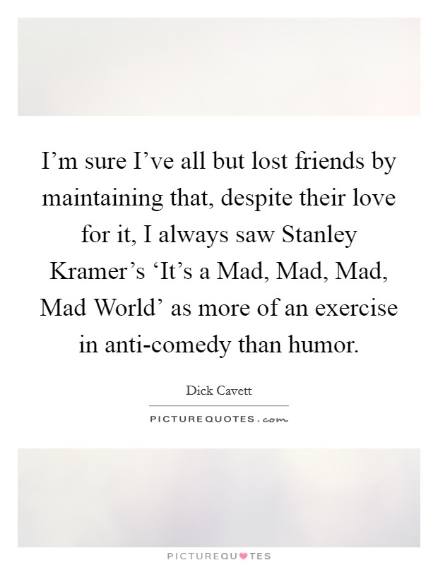 I'm sure I've all but lost friends by maintaining that, despite their love for it, I always saw Stanley Kramer's ‘It's a Mad, Mad, Mad, Mad World' as more of an exercise in anti-comedy than humor. Picture Quote #1