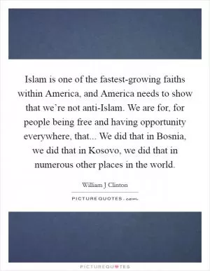 Islam is one of the fastest-growing faiths within America, and America needs to show that we’re not anti-Islam. We are for, for people being free and having opportunity everywhere, that... We did that in Bosnia, we did that in Kosovo, we did that in numerous other places in the world Picture Quote #1
