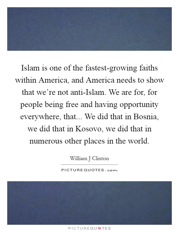Islam is one of the fastest-growing faiths within America, and America needs to show that we're not anti-Islam. We are for, for people being free and having opportunity everywhere, that... We did that in Bosnia, we did that in Kosovo, we did that in numerous other places in the world. Picture Quote #1