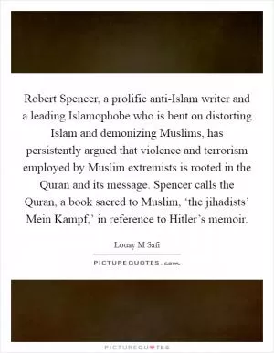 Robert Spencer, a prolific anti-Islam writer and a leading Islamophobe who is bent on distorting Islam and demonizing Muslims, has persistently argued that violence and terrorism employed by Muslim extremists is rooted in the Quran and its message. Spencer calls the Quran, a book sacred to Muslim, ‘the jihadists’ Mein Kampf,’ in reference to Hitler’s memoir Picture Quote #1