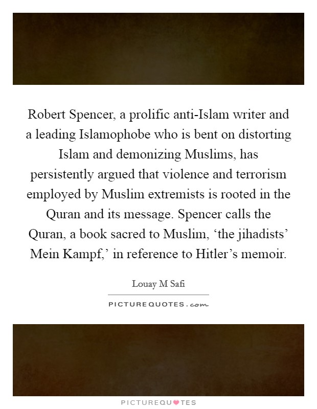 Robert Spencer, a prolific anti-Islam writer and a leading Islamophobe who is bent on distorting Islam and demonizing Muslims, has persistently argued that violence and terrorism employed by Muslim extremists is rooted in the Quran and its message. Spencer calls the Quran, a book sacred to Muslim, ‘the jihadists' Mein Kampf,' in reference to Hitler's memoir. Picture Quote #1