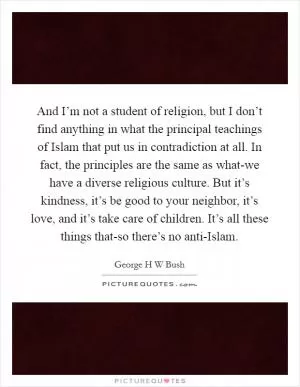 And I’m not a student of religion, but I don’t find anything in what the principal teachings of Islam that put us in contradiction at all. In fact, the principles are the same as what-we have a diverse religious culture. But it’s kindness, it’s be good to your neighbor, it’s love, and it’s take care of children. It’s all these things that-so there’s no anti-Islam Picture Quote #1