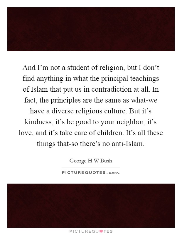 And I'm not a student of religion, but I don't find anything in what the principal teachings of Islam that put us in contradiction at all. In fact, the principles are the same as what-we have a diverse religious culture. But it's kindness, it's be good to your neighbor, it's love, and it's take care of children. It's all these things that-so there's no anti-Islam. Picture Quote #1