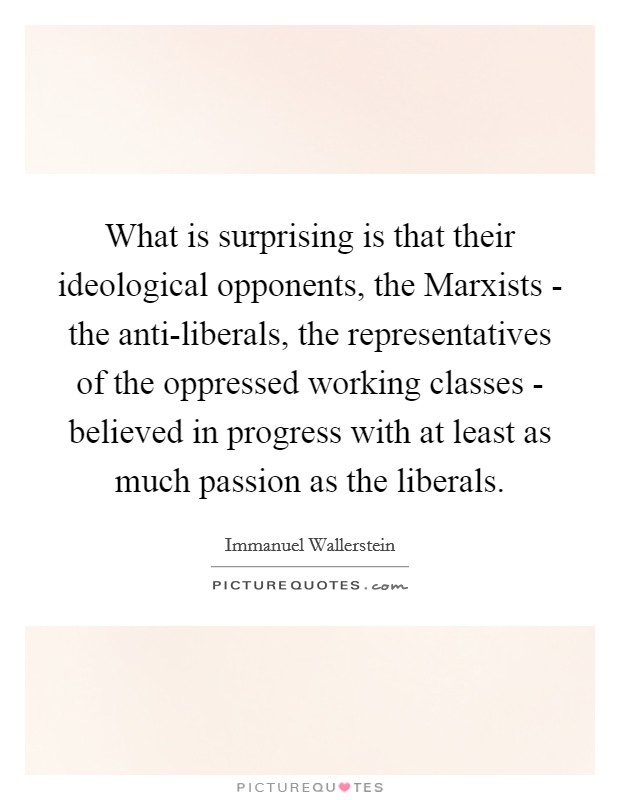 What is surprising is that their ideological opponents, the Marxists - the anti-liberals, the representatives of the oppressed working classes - believed in progress with at least as much passion as the liberals. Picture Quote #1