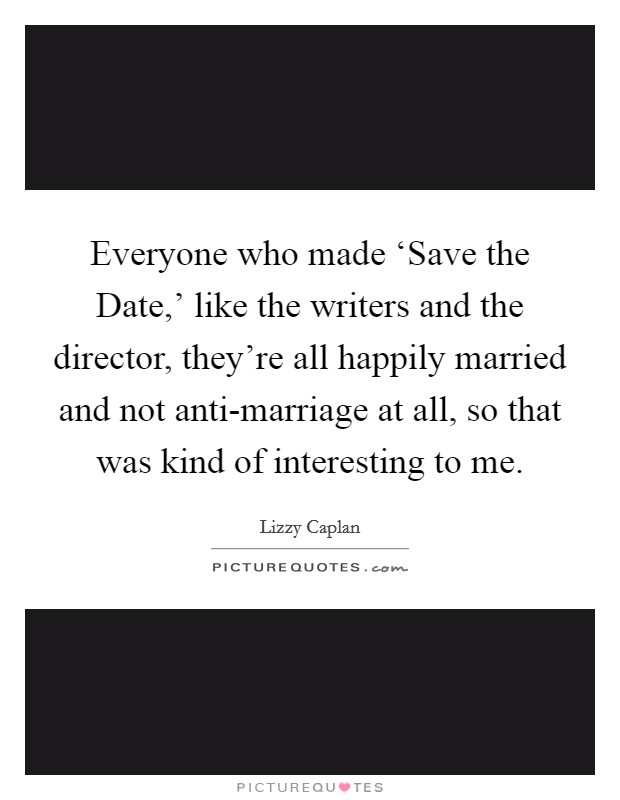 Everyone who made ‘Save the Date,' like the writers and the director, they're all happily married and not anti-marriage at all, so that was kind of interesting to me. Picture Quote #1