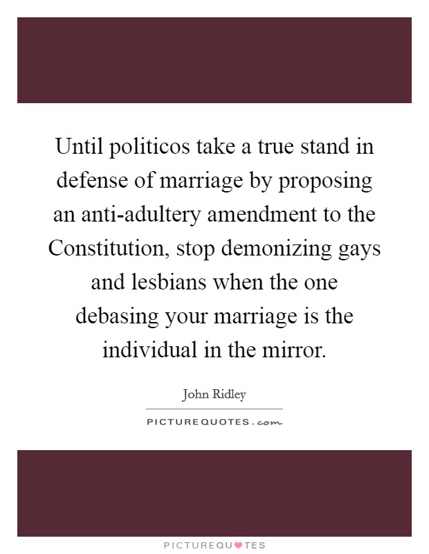 Until politicos take a true stand in defense of marriage by proposing an anti-adultery amendment to the Constitution, stop demonizing gays and lesbians when the one debasing your marriage is the individual in the mirror. Picture Quote #1