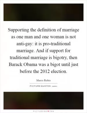 Supporting the definition of marriage as one man and one woman is not anti-gay: it is pro-traditional marriage. And if support for traditional marriage is bigotry, then Barack Obama was a bigot until just before the 2012 election Picture Quote #1