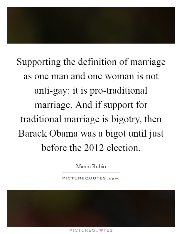 Supporting the definition of marriage as one man and one woman is not anti-gay: it is pro-traditional marriage. And if support for traditional marriage is bigotry, then Barack Obama was a bigot until just before the 2012 election. Picture Quote #1